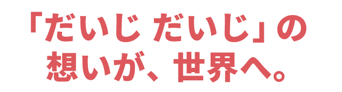 「だいじ だいじ」の想いが、世界へ。